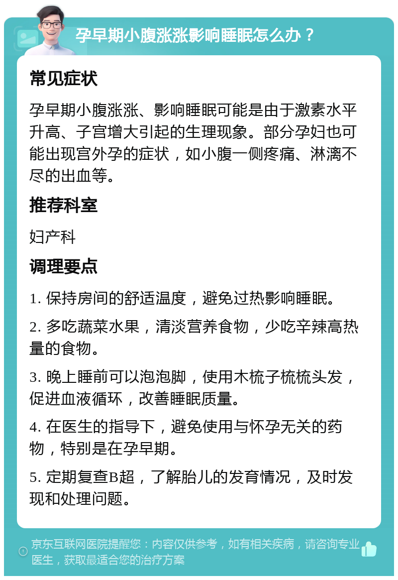 孕早期小腹涨涨影响睡眠怎么办？ 常见症状 孕早期小腹涨涨、影响睡眠可能是由于激素水平升高、子宫增大引起的生理现象。部分孕妇也可能出现宫外孕的症状，如小腹一侧疼痛、淋漓不尽的出血等。 推荐科室 妇产科 调理要点 1. 保持房间的舒适温度，避免过热影响睡眠。 2. 多吃蔬菜水果，清淡营养食物，少吃辛辣高热量的食物。 3. 晚上睡前可以泡泡脚，使用木梳子梳梳头发，促进血液循环，改善睡眠质量。 4. 在医生的指导下，避免使用与怀孕无关的药物，特别是在孕早期。 5. 定期复查B超，了解胎儿的发育情况，及时发现和处理问题。