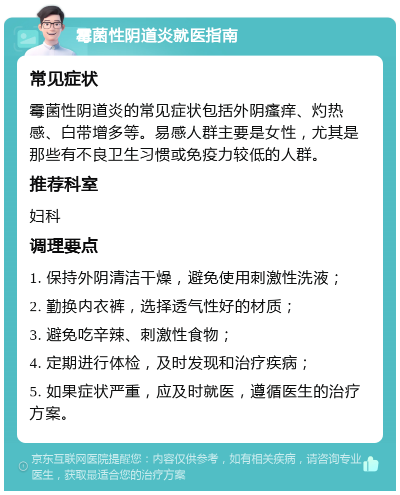 霉菌性阴道炎就医指南 常见症状 霉菌性阴道炎的常见症状包括外阴瘙痒、灼热感、白带增多等。易感人群主要是女性，尤其是那些有不良卫生习惯或免疫力较低的人群。 推荐科室 妇科 调理要点 1. 保持外阴清洁干燥，避免使用刺激性洗液； 2. 勤换内衣裤，选择透气性好的材质； 3. 避免吃辛辣、刺激性食物； 4. 定期进行体检，及时发现和治疗疾病； 5. 如果症状严重，应及时就医，遵循医生的治疗方案。