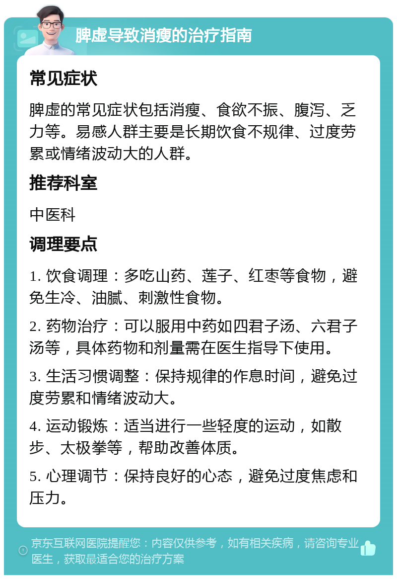 脾虚导致消瘦的治疗指南 常见症状 脾虚的常见症状包括消瘦、食欲不振、腹泻、乏力等。易感人群主要是长期饮食不规律、过度劳累或情绪波动大的人群。 推荐科室 中医科 调理要点 1. 饮食调理：多吃山药、莲子、红枣等食物，避免生冷、油腻、刺激性食物。 2. 药物治疗：可以服用中药如四君子汤、六君子汤等，具体药物和剂量需在医生指导下使用。 3. 生活习惯调整：保持规律的作息时间，避免过度劳累和情绪波动大。 4. 运动锻炼：适当进行一些轻度的运动，如散步、太极拳等，帮助改善体质。 5. 心理调节：保持良好的心态，避免过度焦虑和压力。