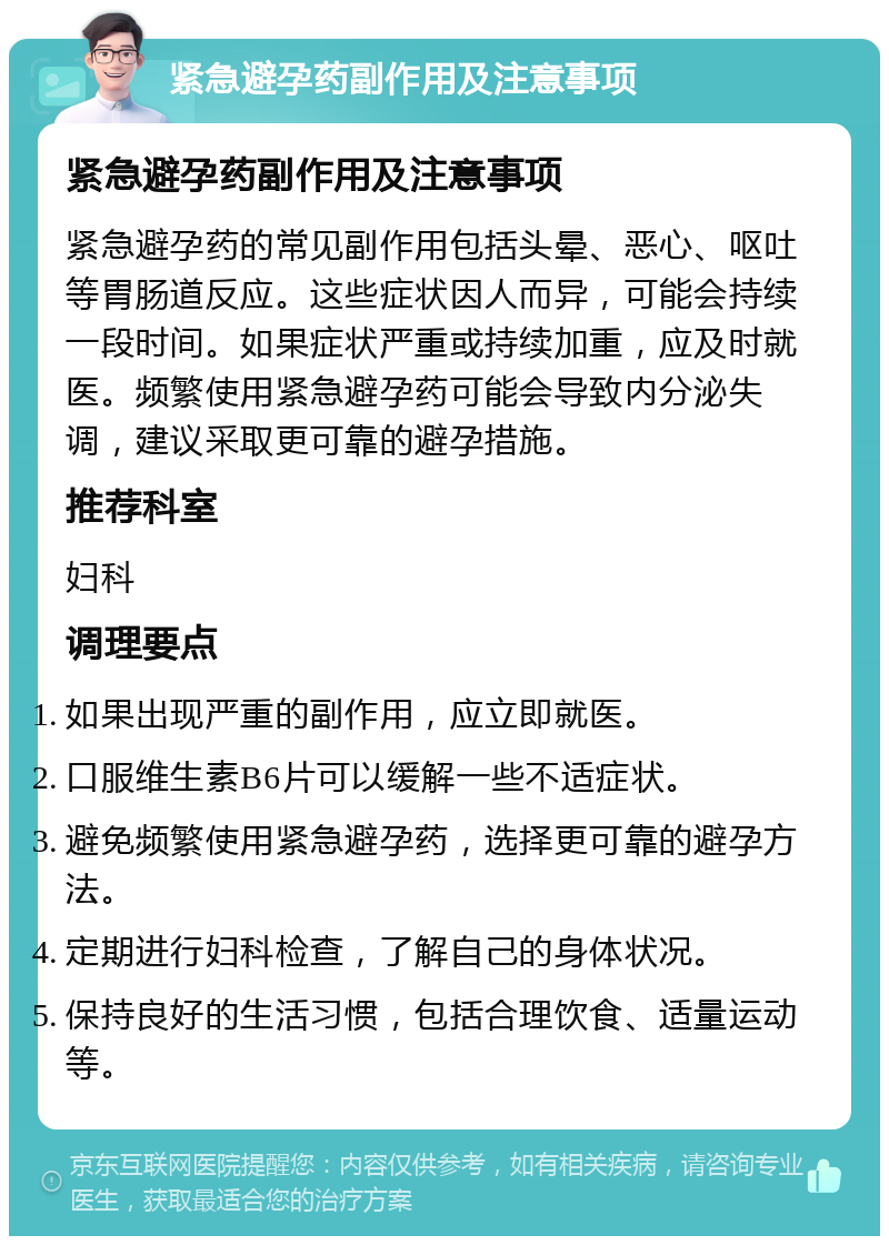 紧急避孕药副作用及注意事项 紧急避孕药副作用及注意事项 紧急避孕药的常见副作用包括头晕、恶心、呕吐等胃肠道反应。这些症状因人而异，可能会持续一段时间。如果症状严重或持续加重，应及时就医。频繁使用紧急避孕药可能会导致内分泌失调，建议采取更可靠的避孕措施。 推荐科室 妇科 调理要点 如果出现严重的副作用，应立即就医。 口服维生素B6片可以缓解一些不适症状。 避免频繁使用紧急避孕药，选择更可靠的避孕方法。 定期进行妇科检查，了解自己的身体状况。 保持良好的生活习惯，包括合理饮食、适量运动等。