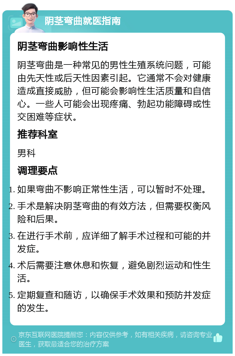 阴茎弯曲就医指南 阴茎弯曲影响性生活 阴茎弯曲是一种常见的男性生殖系统问题，可能由先天性或后天性因素引起。它通常不会对健康造成直接威胁，但可能会影响性生活质量和自信心。一些人可能会出现疼痛、勃起功能障碍或性交困难等症状。 推荐科室 男科 调理要点 如果弯曲不影响正常性生活，可以暂时不处理。 手术是解决阴茎弯曲的有效方法，但需要权衡风险和后果。 在进行手术前，应详细了解手术过程和可能的并发症。 术后需要注意休息和恢复，避免剧烈运动和性生活。 定期复查和随访，以确保手术效果和预防并发症的发生。