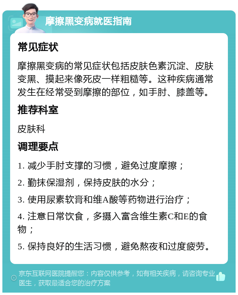 摩擦黑变病就医指南 常见症状 摩擦黑变病的常见症状包括皮肤色素沉淀、皮肤变黑、摸起来像死皮一样粗糙等。这种疾病通常发生在经常受到摩擦的部位，如手肘、膝盖等。 推荐科室 皮肤科 调理要点 1. 减少手肘支撑的习惯，避免过度摩擦； 2. 勤抹保湿剂，保持皮肤的水分； 3. 使用尿素软膏和维A酸等药物进行治疗； 4. 注意日常饮食，多摄入富含维生素C和E的食物； 5. 保持良好的生活习惯，避免熬夜和过度疲劳。