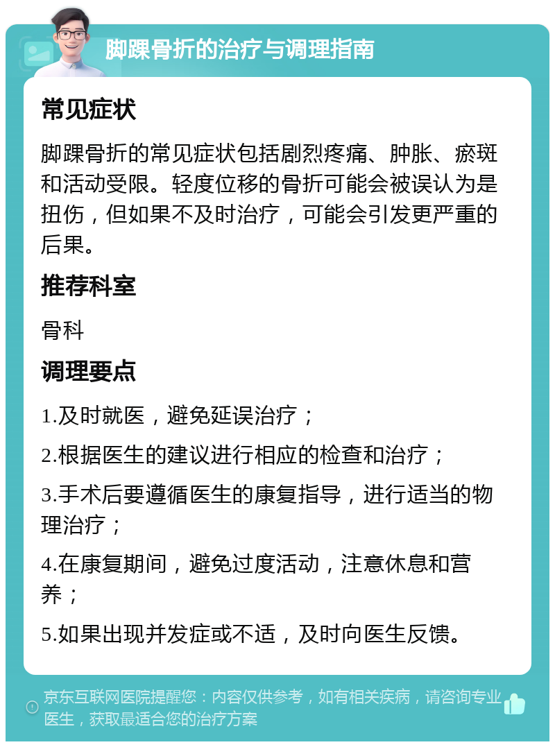 脚踝骨折的治疗与调理指南 常见症状 脚踝骨折的常见症状包括剧烈疼痛、肿胀、瘀斑和活动受限。轻度位移的骨折可能会被误认为是扭伤，但如果不及时治疗，可能会引发更严重的后果。 推荐科室 骨科 调理要点 1.及时就医，避免延误治疗； 2.根据医生的建议进行相应的检查和治疗； 3.手术后要遵循医生的康复指导，进行适当的物理治疗； 4.在康复期间，避免过度活动，注意休息和营养； 5.如果出现并发症或不适，及时向医生反馈。