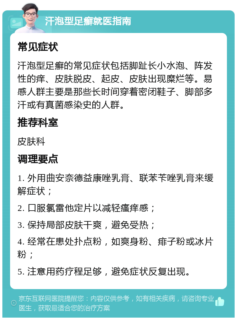 汗泡型足癣就医指南 常见症状 汗泡型足癣的常见症状包括脚趾长小水泡、阵发性的痒、皮肤脱皮、起皮、皮肤出现糜烂等。易感人群主要是那些长时间穿着密闭鞋子、脚部多汗或有真菌感染史的人群。 推荐科室 皮肤科 调理要点 1. 外用曲安奈德益康唑乳膏、联苯苄唑乳膏来缓解症状； 2. 口服氯雷他定片以减轻瘙痒感； 3. 保持局部皮肤干爽，避免受热； 4. 经常在患处扑点粉，如爽身粉、痱子粉或冰片粉； 5. 注意用药疗程足够，避免症状反复出现。