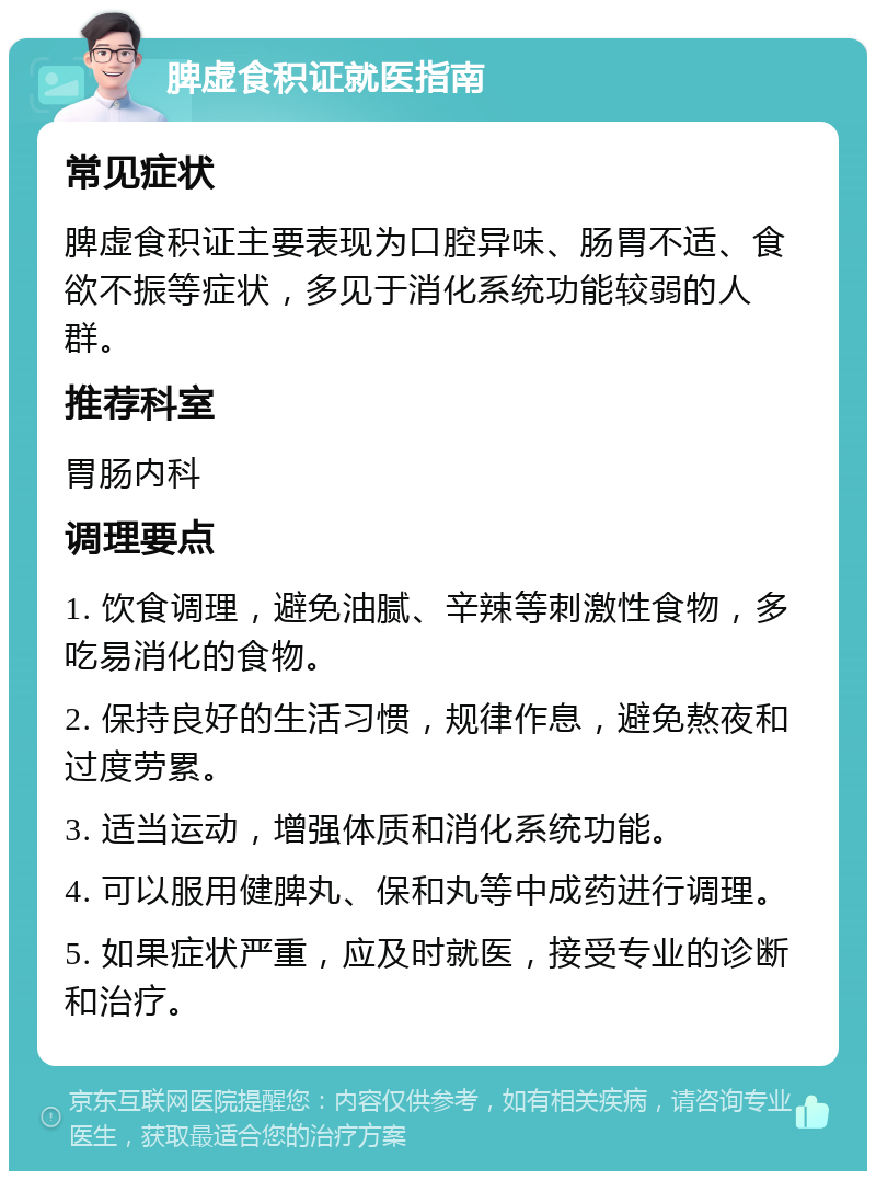 脾虚食积证就医指南 常见症状 脾虚食积证主要表现为口腔异味、肠胃不适、食欲不振等症状，多见于消化系统功能较弱的人群。 推荐科室 胃肠内科 调理要点 1. 饮食调理，避免油腻、辛辣等刺激性食物，多吃易消化的食物。 2. 保持良好的生活习惯，规律作息，避免熬夜和过度劳累。 3. 适当运动，增强体质和消化系统功能。 4. 可以服用健脾丸、保和丸等中成药进行调理。 5. 如果症状严重，应及时就医，接受专业的诊断和治疗。