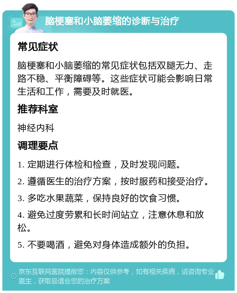 脑梗塞和小脑萎缩的诊断与治疗 常见症状 脑梗塞和小脑萎缩的常见症状包括双腿无力、走路不稳、平衡障碍等。这些症状可能会影响日常生活和工作，需要及时就医。 推荐科室 神经内科 调理要点 1. 定期进行体检和检查，及时发现问题。 2. 遵循医生的治疗方案，按时服药和接受治疗。 3. 多吃水果蔬菜，保持良好的饮食习惯。 4. 避免过度劳累和长时间站立，注意休息和放松。 5. 不要喝酒，避免对身体造成额外的负担。