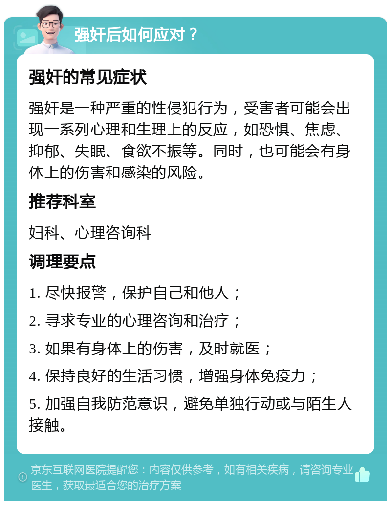 强奸后如何应对？ 强奸的常见症状 强奸是一种严重的性侵犯行为，受害者可能会出现一系列心理和生理上的反应，如恐惧、焦虑、抑郁、失眠、食欲不振等。同时，也可能会有身体上的伤害和感染的风险。 推荐科室 妇科、心理咨询科 调理要点 1. 尽快报警，保护自己和他人； 2. 寻求专业的心理咨询和治疗； 3. 如果有身体上的伤害，及时就医； 4. 保持良好的生活习惯，增强身体免疫力； 5. 加强自我防范意识，避免单独行动或与陌生人接触。