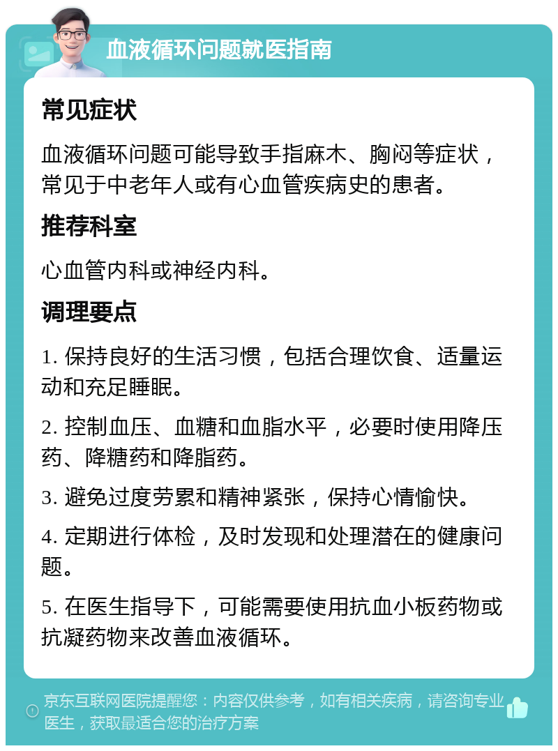 血液循环问题就医指南 常见症状 血液循环问题可能导致手指麻木、胸闷等症状，常见于中老年人或有心血管疾病史的患者。 推荐科室 心血管内科或神经内科。 调理要点 1. 保持良好的生活习惯，包括合理饮食、适量运动和充足睡眠。 2. 控制血压、血糖和血脂水平，必要时使用降压药、降糖药和降脂药。 3. 避免过度劳累和精神紧张，保持心情愉快。 4. 定期进行体检，及时发现和处理潜在的健康问题。 5. 在医生指导下，可能需要使用抗血小板药物或抗凝药物来改善血液循环。