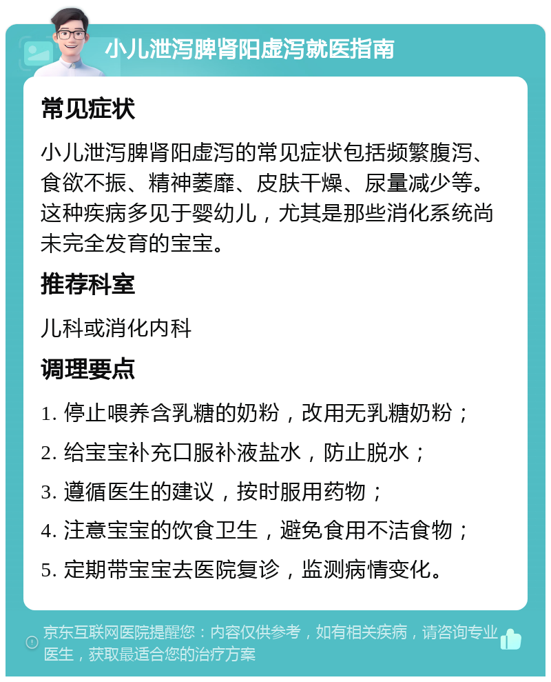 小儿泄泻脾肾阳虚泻就医指南 常见症状 小儿泄泻脾肾阳虚泻的常见症状包括频繁腹泻、食欲不振、精神萎靡、皮肤干燥、尿量减少等。这种疾病多见于婴幼儿，尤其是那些消化系统尚未完全发育的宝宝。 推荐科室 儿科或消化内科 调理要点 1. 停止喂养含乳糖的奶粉，改用无乳糖奶粉； 2. 给宝宝补充口服补液盐水，防止脱水； 3. 遵循医生的建议，按时服用药物； 4. 注意宝宝的饮食卫生，避免食用不洁食物； 5. 定期带宝宝去医院复诊，监测病情变化。