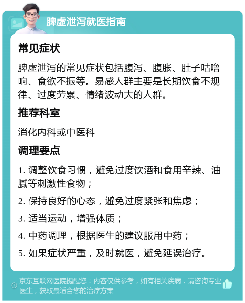 脾虚泄泻就医指南 常见症状 脾虚泄泻的常见症状包括腹泻、腹胀、肚子咕噜响、食欲不振等。易感人群主要是长期饮食不规律、过度劳累、情绪波动大的人群。 推荐科室 消化内科或中医科 调理要点 1. 调整饮食习惯，避免过度饮酒和食用辛辣、油腻等刺激性食物； 2. 保持良好的心态，避免过度紧张和焦虑； 3. 适当运动，增强体质； 4. 中药调理，根据医生的建议服用中药； 5. 如果症状严重，及时就医，避免延误治疗。