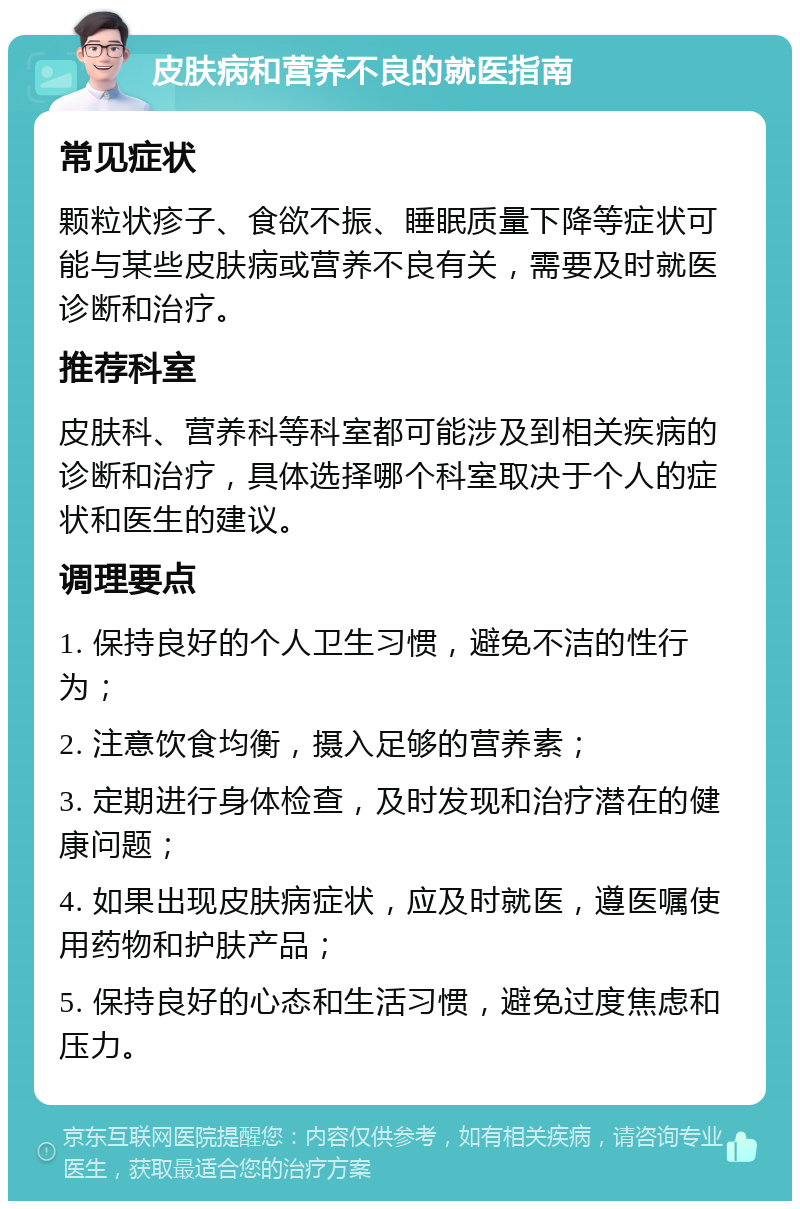 皮肤病和营养不良的就医指南 常见症状 颗粒状疹子、食欲不振、睡眠质量下降等症状可能与某些皮肤病或营养不良有关，需要及时就医诊断和治疗。 推荐科室 皮肤科、营养科等科室都可能涉及到相关疾病的诊断和治疗，具体选择哪个科室取决于个人的症状和医生的建议。 调理要点 1. 保持良好的个人卫生习惯，避免不洁的性行为； 2. 注意饮食均衡，摄入足够的营养素； 3. 定期进行身体检查，及时发现和治疗潜在的健康问题； 4. 如果出现皮肤病症状，应及时就医，遵医嘱使用药物和护肤产品； 5. 保持良好的心态和生活习惯，避免过度焦虑和压力。