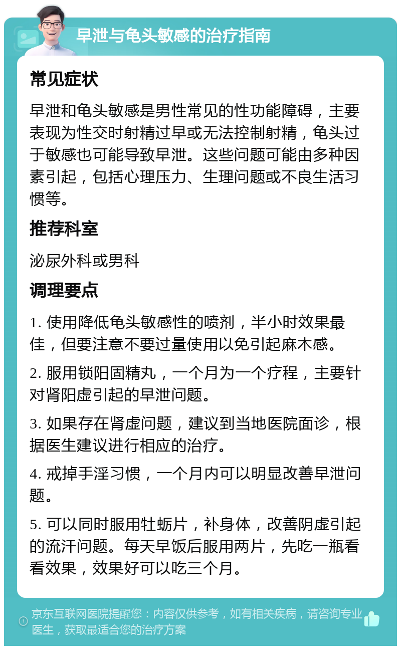 早泄与龟头敏感的治疗指南 常见症状 早泄和龟头敏感是男性常见的性功能障碍，主要表现为性交时射精过早或无法控制射精，龟头过于敏感也可能导致早泄。这些问题可能由多种因素引起，包括心理压力、生理问题或不良生活习惯等。 推荐科室 泌尿外科或男科 调理要点 1. 使用降低龟头敏感性的喷剂，半小时效果最佳，但要注意不要过量使用以免引起麻木感。 2. 服用锁阳固精丸，一个月为一个疗程，主要针对肾阳虚引起的早泄问题。 3. 如果存在肾虚问题，建议到当地医院面诊，根据医生建议进行相应的治疗。 4. 戒掉手淫习惯，一个月内可以明显改善早泄问题。 5. 可以同时服用牡蛎片，补身体，改善阴虚引起的流汗问题。每天早饭后服用两片，先吃一瓶看看效果，效果好可以吃三个月。