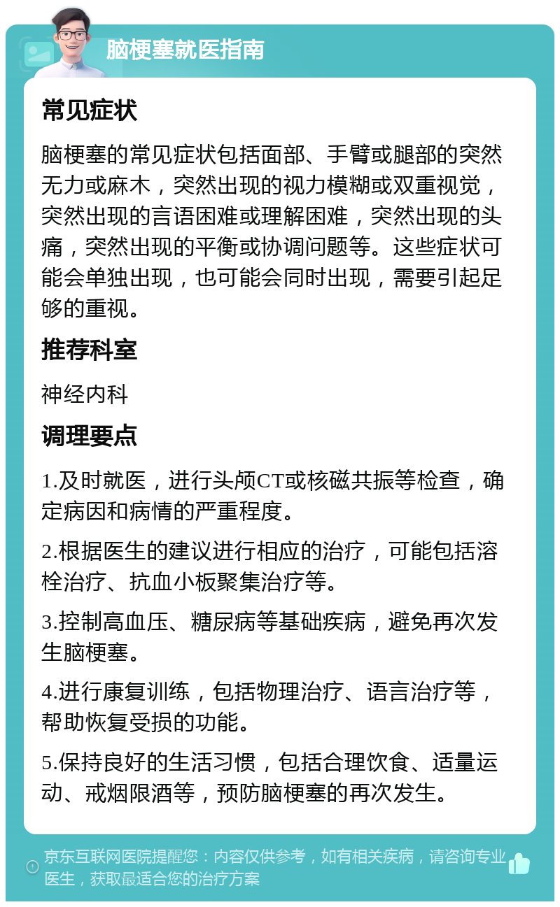 脑梗塞就医指南 常见症状 脑梗塞的常见症状包括面部、手臂或腿部的突然无力或麻木，突然出现的视力模糊或双重视觉，突然出现的言语困难或理解困难，突然出现的头痛，突然出现的平衡或协调问题等。这些症状可能会单独出现，也可能会同时出现，需要引起足够的重视。 推荐科室 神经内科 调理要点 1.及时就医，进行头颅CT或核磁共振等检查，确定病因和病情的严重程度。 2.根据医生的建议进行相应的治疗，可能包括溶栓治疗、抗血小板聚集治疗等。 3.控制高血压、糖尿病等基础疾病，避免再次发生脑梗塞。 4.进行康复训练，包括物理治疗、语言治疗等，帮助恢复受损的功能。 5.保持良好的生活习惯，包括合理饮食、适量运动、戒烟限酒等，预防脑梗塞的再次发生。