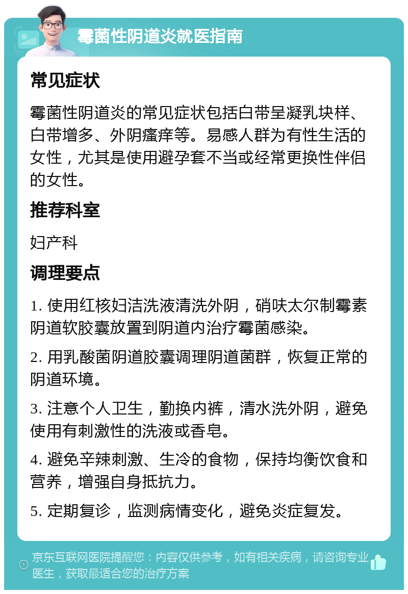 霉菌性阴道炎就医指南 常见症状 霉菌性阴道炎的常见症状包括白带呈凝乳块样、白带增多、外阴瘙痒等。易感人群为有性生活的女性，尤其是使用避孕套不当或经常更换性伴侣的女性。 推荐科室 妇产科 调理要点 1. 使用红核妇洁洗液清洗外阴，硝呋太尔制霉素阴道软胶囊放置到阴道内治疗霉菌感染。 2. 用乳酸菌阴道胶囊调理阴道菌群，恢复正常的阴道环境。 3. 注意个人卫生，勤换内裤，清水洗外阴，避免使用有刺激性的洗液或香皂。 4. 避免辛辣刺激、生冷的食物，保持均衡饮食和营养，增强自身抵抗力。 5. 定期复诊，监测病情变化，避免炎症复发。