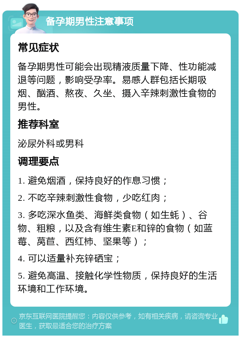 备孕期男性注意事项 常见症状 备孕期男性可能会出现精液质量下降、性功能减退等问题，影响受孕率。易感人群包括长期吸烟、酗酒、熬夜、久坐、摄入辛辣刺激性食物的男性。 推荐科室 泌尿外科或男科 调理要点 1. 避免烟酒，保持良好的作息习惯； 2. 不吃辛辣刺激性食物，少吃红肉； 3. 多吃深水鱼类、海鲜类食物（如生蚝）、谷物、粗粮，以及含有维生素E和锌的食物（如蓝莓、莴苣、西红柿、坚果等）； 4. 可以适量补充锌硒宝； 5. 避免高温、接触化学性物质，保持良好的生活环境和工作环境。