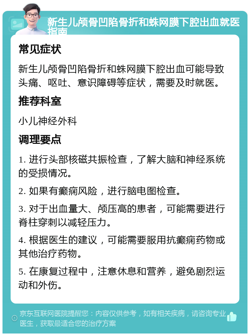 新生儿颅骨凹陷骨折和蛛网膜下腔出血就医指南 常见症状 新生儿颅骨凹陷骨折和蛛网膜下腔出血可能导致头痛、呕吐、意识障碍等症状，需要及时就医。 推荐科室 小儿神经外科 调理要点 1. 进行头部核磁共振检查，了解大脑和神经系统的受损情况。 2. 如果有癫痫风险，进行脑电图检查。 3. 对于出血量大、颅压高的患者，可能需要进行脊柱穿刺以减轻压力。 4. 根据医生的建议，可能需要服用抗癫痫药物或其他治疗药物。 5. 在康复过程中，注意休息和营养，避免剧烈运动和外伤。