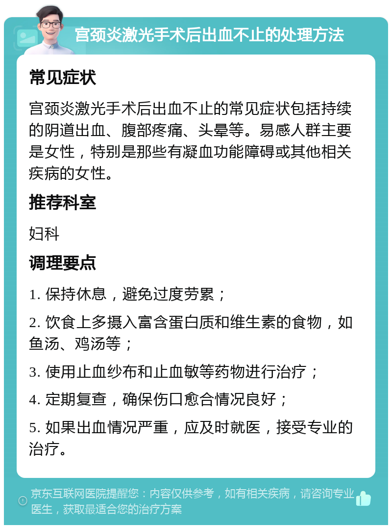 宫颈炎激光手术后出血不止的处理方法 常见症状 宫颈炎激光手术后出血不止的常见症状包括持续的阴道出血、腹部疼痛、头晕等。易感人群主要是女性，特别是那些有凝血功能障碍或其他相关疾病的女性。 推荐科室 妇科 调理要点 1. 保持休息，避免过度劳累； 2. 饮食上多摄入富含蛋白质和维生素的食物，如鱼汤、鸡汤等； 3. 使用止血纱布和止血敏等药物进行治疗； 4. 定期复查，确保伤口愈合情况良好； 5. 如果出血情况严重，应及时就医，接受专业的治疗。