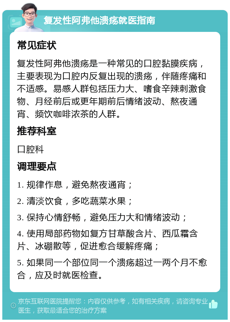 复发性阿弗他溃疡就医指南 常见症状 复发性阿弗他溃疡是一种常见的口腔黏膜疾病，主要表现为口腔内反复出现的溃疡，伴随疼痛和不适感。易感人群包括压力大、嗜食辛辣刺激食物、月经前后或更年期前后情绪波动、熬夜通宵、频饮咖啡浓茶的人群。 推荐科室 口腔科 调理要点 1. 规律作息，避免熬夜通宵； 2. 清淡饮食，多吃蔬菜水果； 3. 保持心情舒畅，避免压力大和情绪波动； 4. 使用局部药物如复方甘草酸含片、西瓜霜含片、冰硼散等，促进愈合缓解疼痛； 5. 如果同一个部位同一个溃疡超过一两个月不愈合，应及时就医检查。