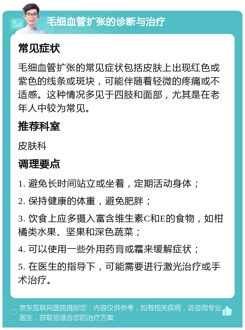 毛细血管扩张的诊断与治疗 常见症状 毛细血管扩张的常见症状包括皮肤上出现红色或紫色的线条或斑块，可能伴随着轻微的疼痛或不适感。这种情况多见于四肢和面部，尤其是在老年人中较为常见。 推荐科室 皮肤科 调理要点 1. 避免长时间站立或坐着，定期活动身体； 2. 保持健康的体重，避免肥胖； 3. 饮食上应多摄入富含维生素C和E的食物，如柑橘类水果、坚果和深色蔬菜； 4. 可以使用一些外用药膏或霜来缓解症状； 5. 在医生的指导下，可能需要进行激光治疗或手术治疗。