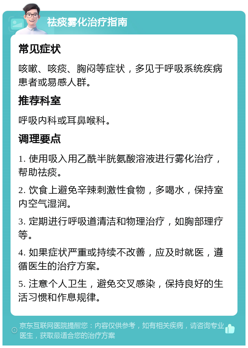 祛痰雾化治疗指南 常见症状 咳嗽、咳痰、胸闷等症状，多见于呼吸系统疾病患者或易感人群。 推荐科室 呼吸内科或耳鼻喉科。 调理要点 1. 使用吸入用乙酰半胱氨酸溶液进行雾化治疗，帮助祛痰。 2. 饮食上避免辛辣刺激性食物，多喝水，保持室内空气湿润。 3. 定期进行呼吸道清洁和物理治疗，如胸部理疗等。 4. 如果症状严重或持续不改善，应及时就医，遵循医生的治疗方案。 5. 注意个人卫生，避免交叉感染，保持良好的生活习惯和作息规律。