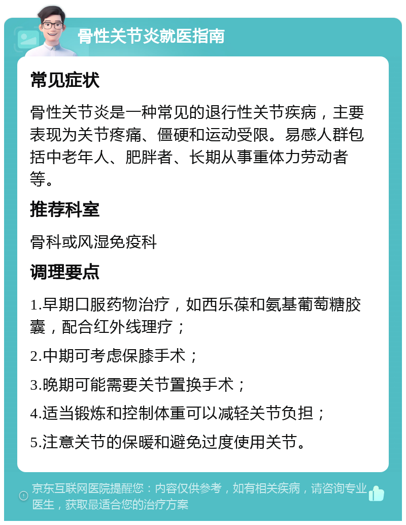 骨性关节炎就医指南 常见症状 骨性关节炎是一种常见的退行性关节疾病，主要表现为关节疼痛、僵硬和运动受限。易感人群包括中老年人、肥胖者、长期从事重体力劳动者等。 推荐科室 骨科或风湿免疫科 调理要点 1.早期口服药物治疗，如西乐葆和氨基葡萄糖胶囊，配合红外线理疗； 2.中期可考虑保膝手术； 3.晚期可能需要关节置换手术； 4.适当锻炼和控制体重可以减轻关节负担； 5.注意关节的保暖和避免过度使用关节。