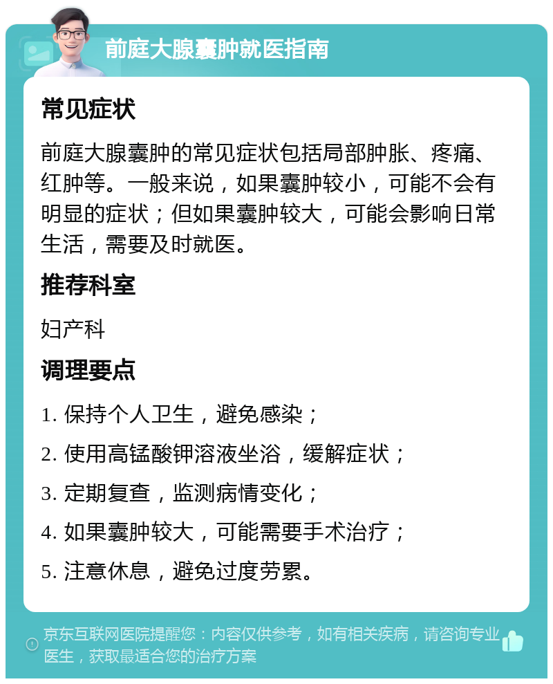 前庭大腺囊肿就医指南 常见症状 前庭大腺囊肿的常见症状包括局部肿胀、疼痛、红肿等。一般来说，如果囊肿较小，可能不会有明显的症状；但如果囊肿较大，可能会影响日常生活，需要及时就医。 推荐科室 妇产科 调理要点 1. 保持个人卫生，避免感染； 2. 使用高锰酸钾溶液坐浴，缓解症状； 3. 定期复查，监测病情变化； 4. 如果囊肿较大，可能需要手术治疗； 5. 注意休息，避免过度劳累。