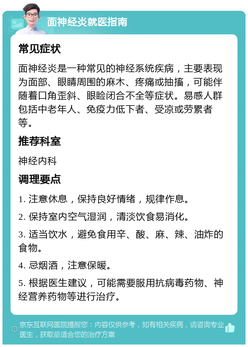 面神经炎就医指南 常见症状 面神经炎是一种常见的神经系统疾病，主要表现为面部、眼睛周围的麻木、疼痛或抽搐，可能伴随着口角歪斜、眼睑闭合不全等症状。易感人群包括中老年人、免疫力低下者、受凉或劳累者等。 推荐科室 神经内科 调理要点 1. 注意休息，保持良好情绪，规律作息。 2. 保持室内空气湿润，清淡饮食易消化。 3. 适当饮水，避免食用辛、酸、麻、辣、油炸的食物。 4. 忌烟酒，注意保暖。 5. 根据医生建议，可能需要服用抗病毒药物、神经营养药物等进行治疗。