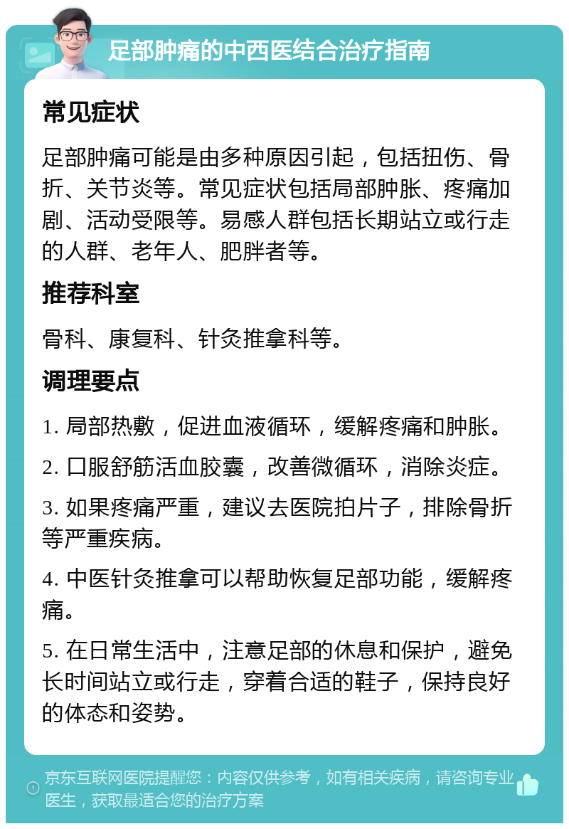 足部肿痛的中西医结合治疗指南 常见症状 足部肿痛可能是由多种原因引起，包括扭伤、骨折、关节炎等。常见症状包括局部肿胀、疼痛加剧、活动受限等。易感人群包括长期站立或行走的人群、老年人、肥胖者等。 推荐科室 骨科、康复科、针灸推拿科等。 调理要点 1. 局部热敷，促进血液循环，缓解疼痛和肿胀。 2. 口服舒筋活血胶囊，改善微循环，消除炎症。 3. 如果疼痛严重，建议去医院拍片子，排除骨折等严重疾病。 4. 中医针灸推拿可以帮助恢复足部功能，缓解疼痛。 5. 在日常生活中，注意足部的休息和保护，避免长时间站立或行走，穿着合适的鞋子，保持良好的体态和姿势。