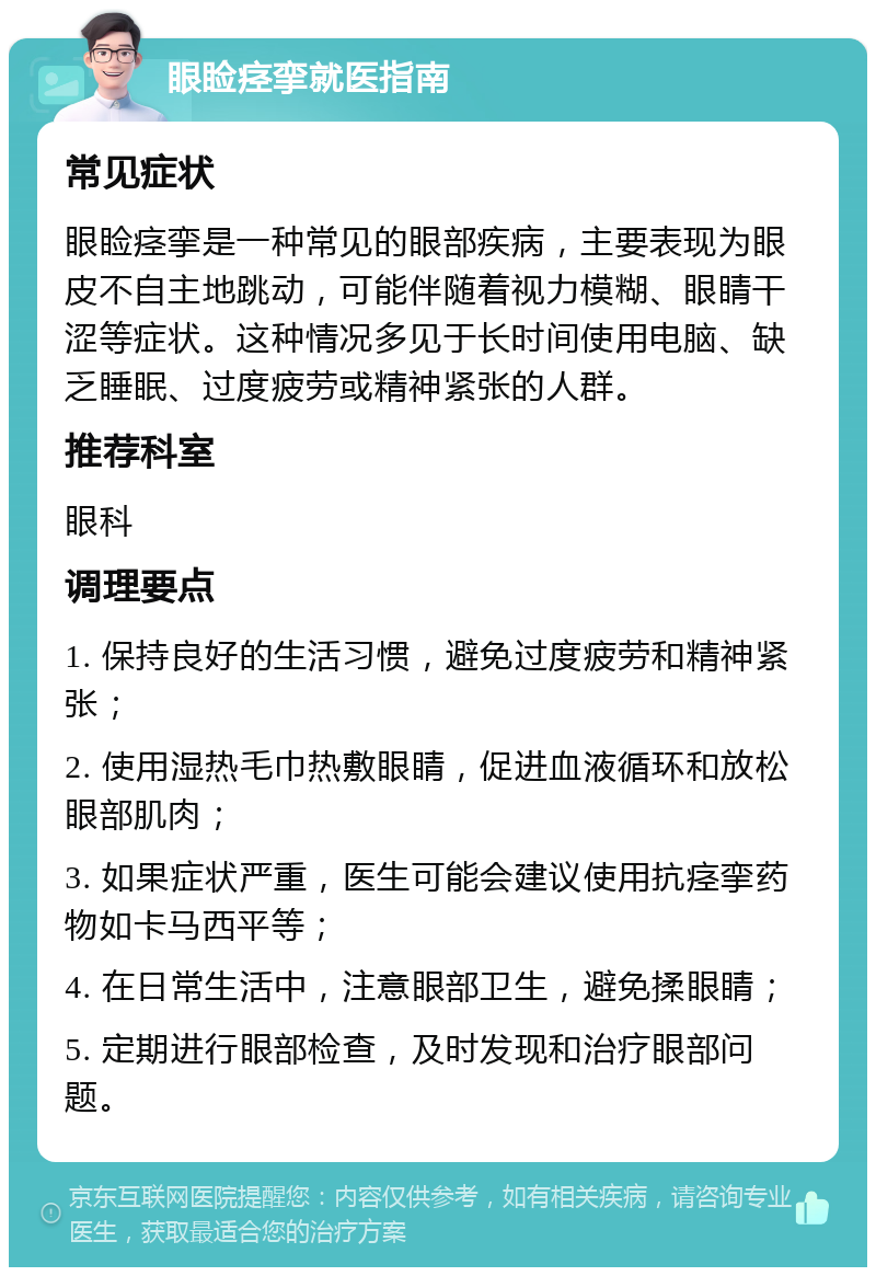 眼睑痉挛就医指南 常见症状 眼睑痉挛是一种常见的眼部疾病，主要表现为眼皮不自主地跳动，可能伴随着视力模糊、眼睛干涩等症状。这种情况多见于长时间使用电脑、缺乏睡眠、过度疲劳或精神紧张的人群。 推荐科室 眼科 调理要点 1. 保持良好的生活习惯，避免过度疲劳和精神紧张； 2. 使用湿热毛巾热敷眼睛，促进血液循环和放松眼部肌肉； 3. 如果症状严重，医生可能会建议使用抗痉挛药物如卡马西平等； 4. 在日常生活中，注意眼部卫生，避免揉眼睛； 5. 定期进行眼部检查，及时发现和治疗眼部问题。