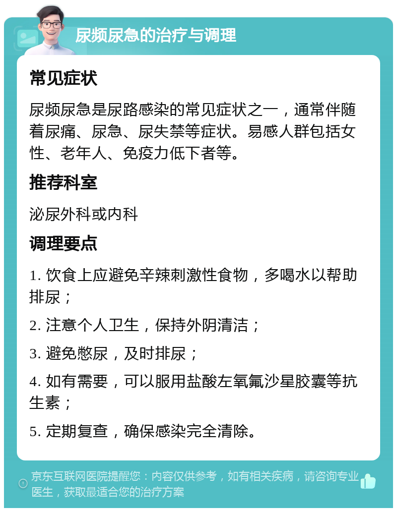 尿频尿急的治疗与调理 常见症状 尿频尿急是尿路感染的常见症状之一，通常伴随着尿痛、尿急、尿失禁等症状。易感人群包括女性、老年人、免疫力低下者等。 推荐科室 泌尿外科或内科 调理要点 1. 饮食上应避免辛辣刺激性食物，多喝水以帮助排尿； 2. 注意个人卫生，保持外阴清洁； 3. 避免憋尿，及时排尿； 4. 如有需要，可以服用盐酸左氧氟沙星胶囊等抗生素； 5. 定期复查，确保感染完全清除。