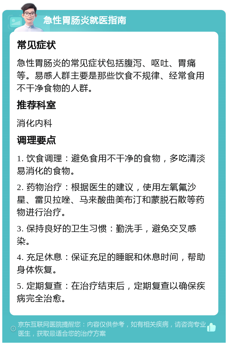 急性胃肠炎就医指南 常见症状 急性胃肠炎的常见症状包括腹泻、呕吐、胃痛等。易感人群主要是那些饮食不规律、经常食用不干净食物的人群。 推荐科室 消化内科 调理要点 1. 饮食调理：避免食用不干净的食物，多吃清淡易消化的食物。 2. 药物治疗：根据医生的建议，使用左氧氟沙星、雷贝拉唑、马来酸曲美布汀和蒙脱石散等药物进行治疗。 3. 保持良好的卫生习惯：勤洗手，避免交叉感染。 4. 充足休息：保证充足的睡眠和休息时间，帮助身体恢复。 5. 定期复查：在治疗结束后，定期复查以确保疾病完全治愈。