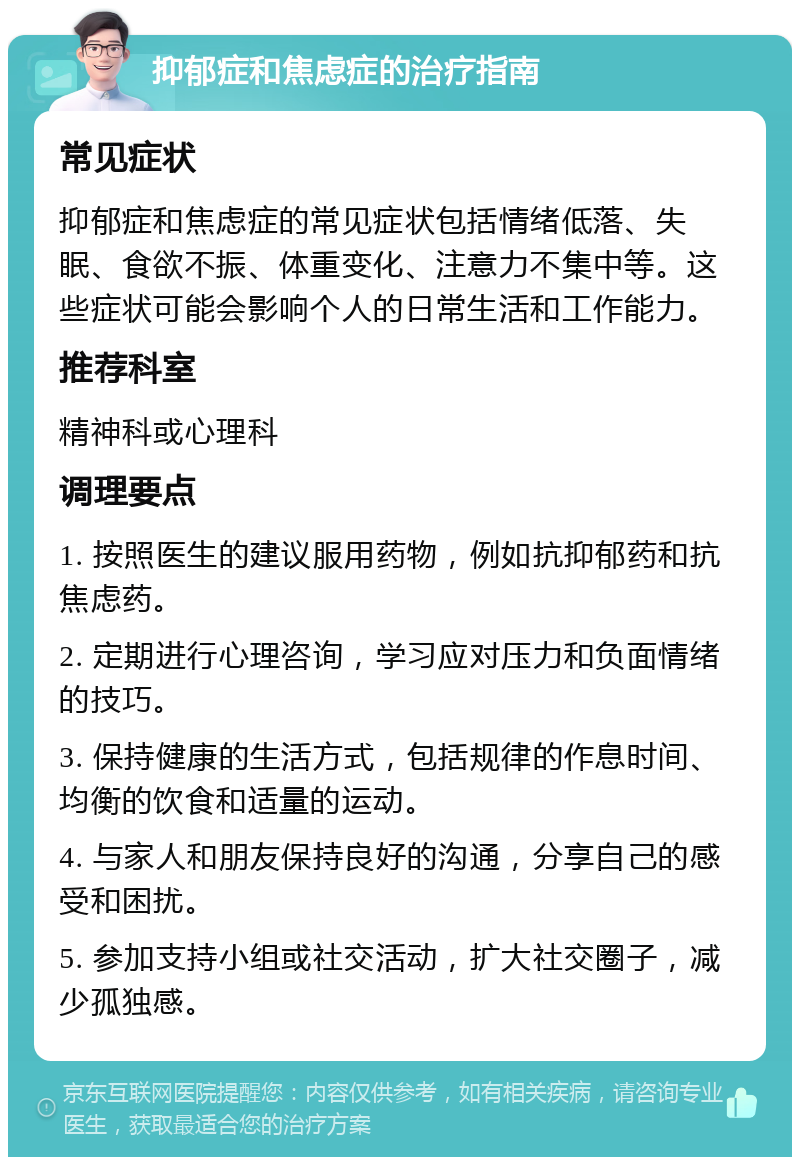 抑郁症和焦虑症的治疗指南 常见症状 抑郁症和焦虑症的常见症状包括情绪低落、失眠、食欲不振、体重变化、注意力不集中等。这些症状可能会影响个人的日常生活和工作能力。 推荐科室 精神科或心理科 调理要点 1. 按照医生的建议服用药物，例如抗抑郁药和抗焦虑药。 2. 定期进行心理咨询，学习应对压力和负面情绪的技巧。 3. 保持健康的生活方式，包括规律的作息时间、均衡的饮食和适量的运动。 4. 与家人和朋友保持良好的沟通，分享自己的感受和困扰。 5. 参加支持小组或社交活动，扩大社交圈子，减少孤独感。