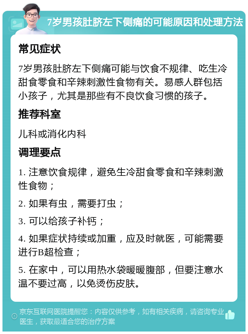 7岁男孩肚脐左下侧痛的可能原因和处理方法 常见症状 7岁男孩肚脐左下侧痛可能与饮食不规律、吃生冷甜食零食和辛辣刺激性食物有关。易感人群包括小孩子，尤其是那些有不良饮食习惯的孩子。 推荐科室 儿科或消化内科 调理要点 1. 注意饮食规律，避免生冷甜食零食和辛辣刺激性食物； 2. 如果有虫，需要打虫； 3. 可以给孩子补钙； 4. 如果症状持续或加重，应及时就医，可能需要进行B超检查； 5. 在家中，可以用热水袋暖暖腹部，但要注意水温不要过高，以免烫伤皮肤。