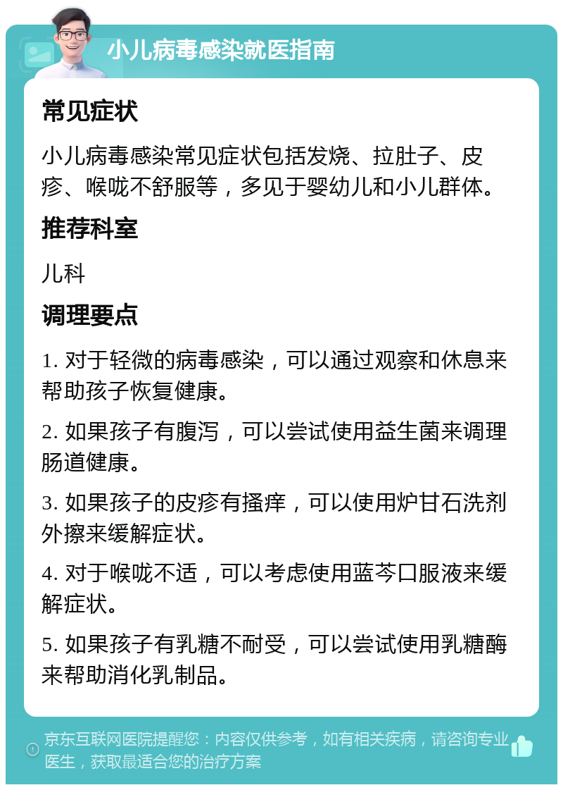 小儿病毒感染就医指南 常见症状 小儿病毒感染常见症状包括发烧、拉肚子、皮疹、喉咙不舒服等，多见于婴幼儿和小儿群体。 推荐科室 儿科 调理要点 1. 对于轻微的病毒感染，可以通过观察和休息来帮助孩子恢复健康。 2. 如果孩子有腹泻，可以尝试使用益生菌来调理肠道健康。 3. 如果孩子的皮疹有搔痒，可以使用炉甘石洗剂外擦来缓解症状。 4. 对于喉咙不适，可以考虑使用蓝芩口服液来缓解症状。 5. 如果孩子有乳糖不耐受，可以尝试使用乳糖酶来帮助消化乳制品。