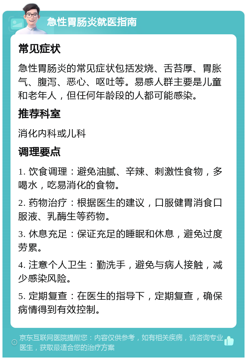 急性胃肠炎就医指南 常见症状 急性胃肠炎的常见症状包括发烧、舌苔厚、胃胀气、腹泻、恶心、呕吐等。易感人群主要是儿童和老年人，但任何年龄段的人都可能感染。 推荐科室 消化内科或儿科 调理要点 1. 饮食调理：避免油腻、辛辣、刺激性食物，多喝水，吃易消化的食物。 2. 药物治疗：根据医生的建议，口服健胃消食口服液、乳酶生等药物。 3. 休息充足：保证充足的睡眠和休息，避免过度劳累。 4. 注意个人卫生：勤洗手，避免与病人接触，减少感染风险。 5. 定期复查：在医生的指导下，定期复查，确保病情得到有效控制。