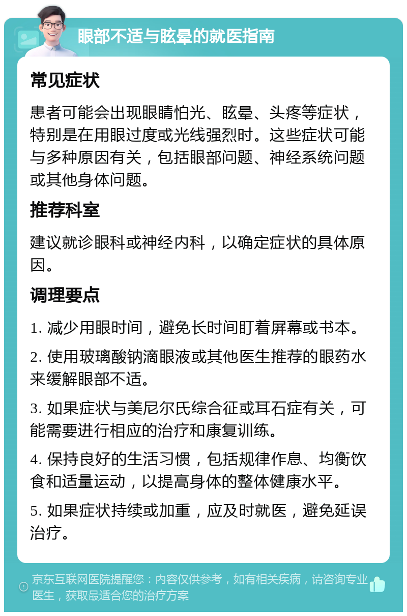 眼部不适与眩晕的就医指南 常见症状 患者可能会出现眼睛怕光、眩晕、头疼等症状，特别是在用眼过度或光线强烈时。这些症状可能与多种原因有关，包括眼部问题、神经系统问题或其他身体问题。 推荐科室 建议就诊眼科或神经内科，以确定症状的具体原因。 调理要点 1. 减少用眼时间，避免长时间盯着屏幕或书本。 2. 使用玻璃酸钠滴眼液或其他医生推荐的眼药水来缓解眼部不适。 3. 如果症状与美尼尔氏综合征或耳石症有关，可能需要进行相应的治疗和康复训练。 4. 保持良好的生活习惯，包括规律作息、均衡饮食和适量运动，以提高身体的整体健康水平。 5. 如果症状持续或加重，应及时就医，避免延误治疗。