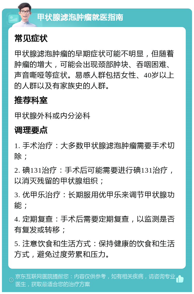 甲状腺滤泡肿瘤就医指南 常见症状 甲状腺滤泡肿瘤的早期症状可能不明显，但随着肿瘤的增大，可能会出现颈部肿块、吞咽困难、声音嘶哑等症状。易感人群包括女性、40岁以上的人群以及有家族史的人群。 推荐科室 甲状腺外科或内分泌科 调理要点 1. 手术治疗：大多数甲状腺滤泡肿瘤需要手术切除； 2. 碘131治疗：手术后可能需要进行碘131治疗，以消灭残留的甲状腺组织； 3. 优甲乐治疗：长期服用优甲乐来调节甲状腺功能； 4. 定期复查：手术后需要定期复查，以监测是否有复发或转移； 5. 注意饮食和生活方式：保持健康的饮食和生活方式，避免过度劳累和压力。