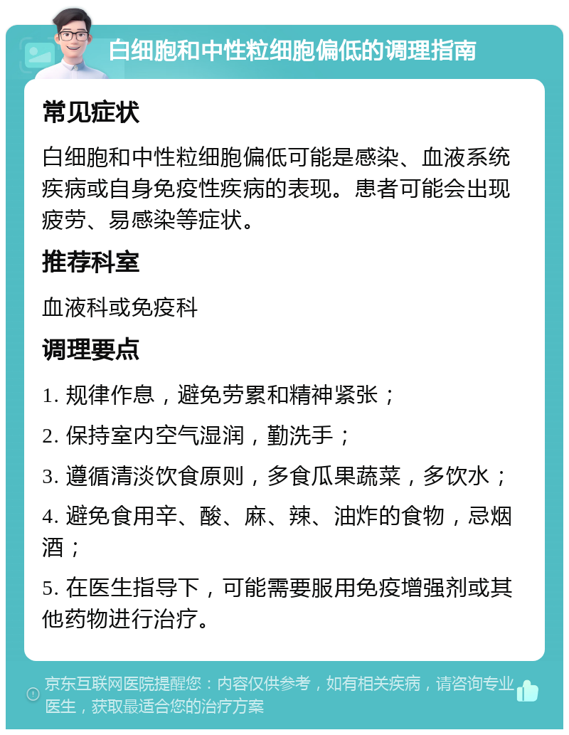 白细胞和中性粒细胞偏低的调理指南 常见症状 白细胞和中性粒细胞偏低可能是感染、血液系统疾病或自身免疫性疾病的表现。患者可能会出现疲劳、易感染等症状。 推荐科室 血液科或免疫科 调理要点 1. 规律作息，避免劳累和精神紧张； 2. 保持室内空气湿润，勤洗手； 3. 遵循清淡饮食原则，多食瓜果蔬菜，多饮水； 4. 避免食用辛、酸、麻、辣、油炸的食物，忌烟酒； 5. 在医生指导下，可能需要服用免疫增强剂或其他药物进行治疗。