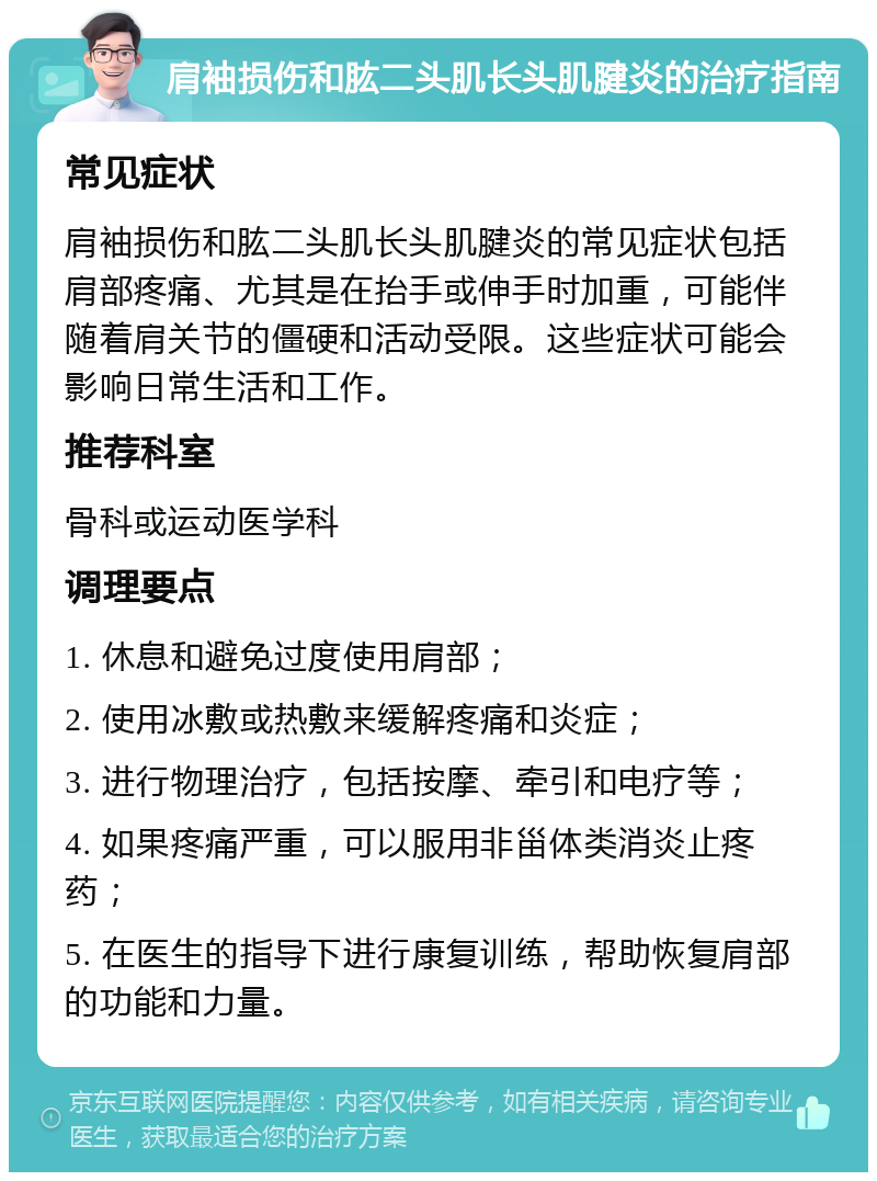 肩袖损伤和肱二头肌长头肌腱炎的治疗指南 常见症状 肩袖损伤和肱二头肌长头肌腱炎的常见症状包括肩部疼痛、尤其是在抬手或伸手时加重，可能伴随着肩关节的僵硬和活动受限。这些症状可能会影响日常生活和工作。 推荐科室 骨科或运动医学科 调理要点 1. 休息和避免过度使用肩部； 2. 使用冰敷或热敷来缓解疼痛和炎症； 3. 进行物理治疗，包括按摩、牵引和电疗等； 4. 如果疼痛严重，可以服用非甾体类消炎止疼药； 5. 在医生的指导下进行康复训练，帮助恢复肩部的功能和力量。