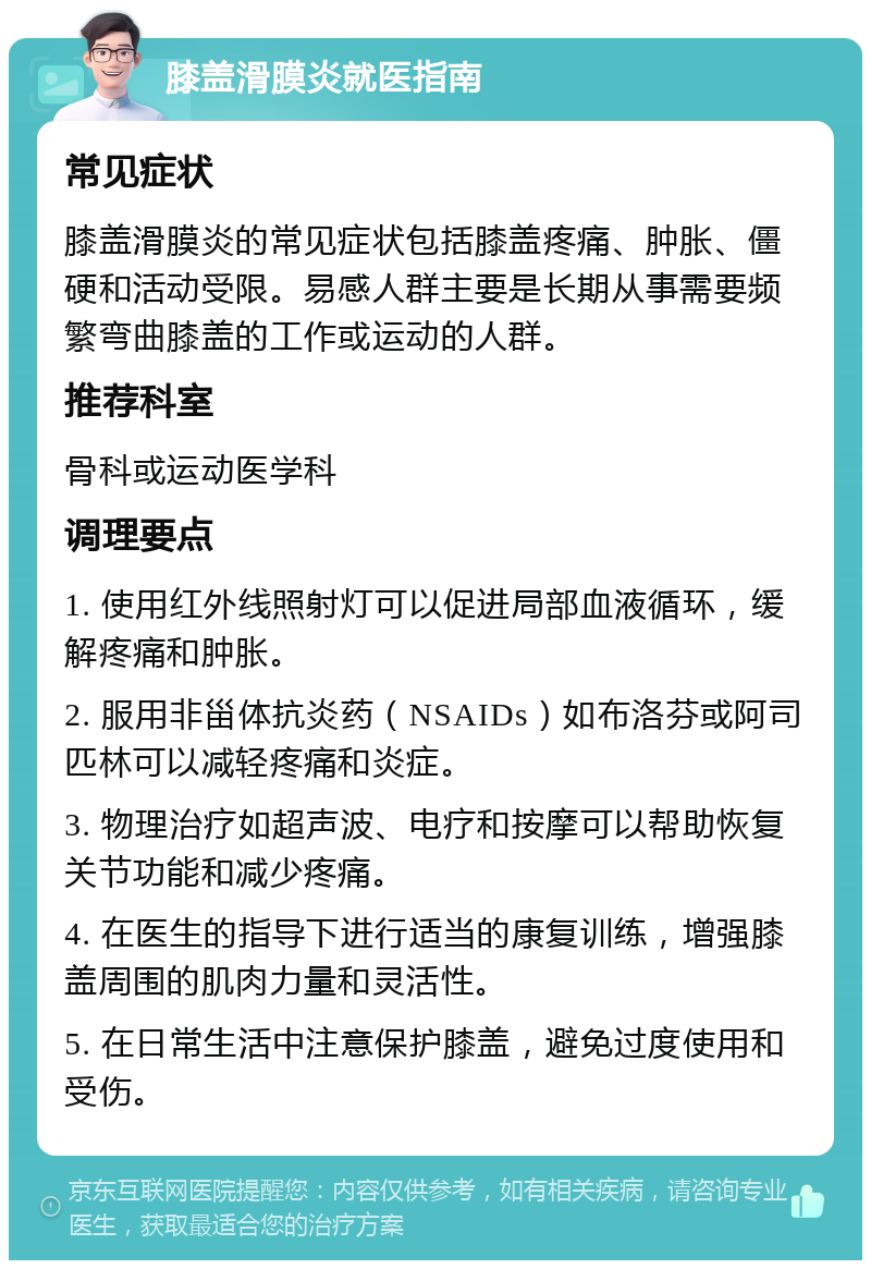 膝盖滑膜炎就医指南 常见症状 膝盖滑膜炎的常见症状包括膝盖疼痛、肿胀、僵硬和活动受限。易感人群主要是长期从事需要频繁弯曲膝盖的工作或运动的人群。 推荐科室 骨科或运动医学科 调理要点 1. 使用红外线照射灯可以促进局部血液循环，缓解疼痛和肿胀。 2. 服用非甾体抗炎药（NSAIDs）如布洛芬或阿司匹林可以减轻疼痛和炎症。 3. 物理治疗如超声波、电疗和按摩可以帮助恢复关节功能和减少疼痛。 4. 在医生的指导下进行适当的康复训练，增强膝盖周围的肌肉力量和灵活性。 5. 在日常生活中注意保护膝盖，避免过度使用和受伤。