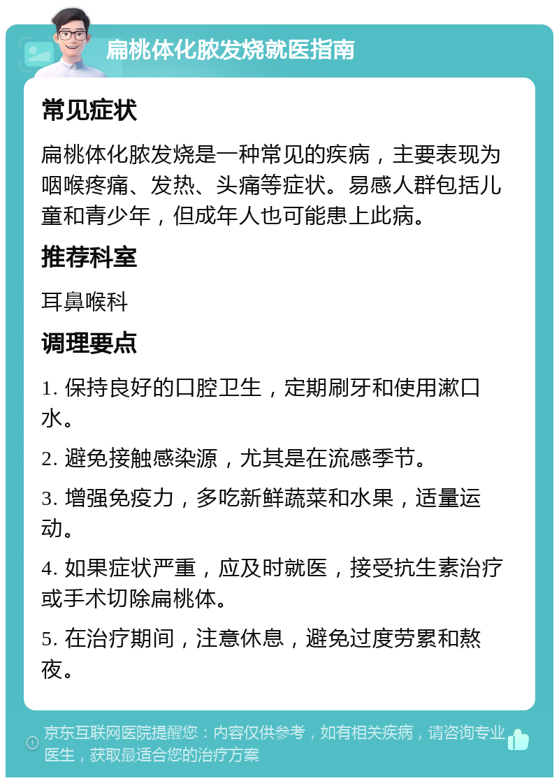 扁桃体化脓发烧就医指南 常见症状 扁桃体化脓发烧是一种常见的疾病，主要表现为咽喉疼痛、发热、头痛等症状。易感人群包括儿童和青少年，但成年人也可能患上此病。 推荐科室 耳鼻喉科 调理要点 1. 保持良好的口腔卫生，定期刷牙和使用漱口水。 2. 避免接触感染源，尤其是在流感季节。 3. 增强免疫力，多吃新鲜蔬菜和水果，适量运动。 4. 如果症状严重，应及时就医，接受抗生素治疗或手术切除扁桃体。 5. 在治疗期间，注意休息，避免过度劳累和熬夜。