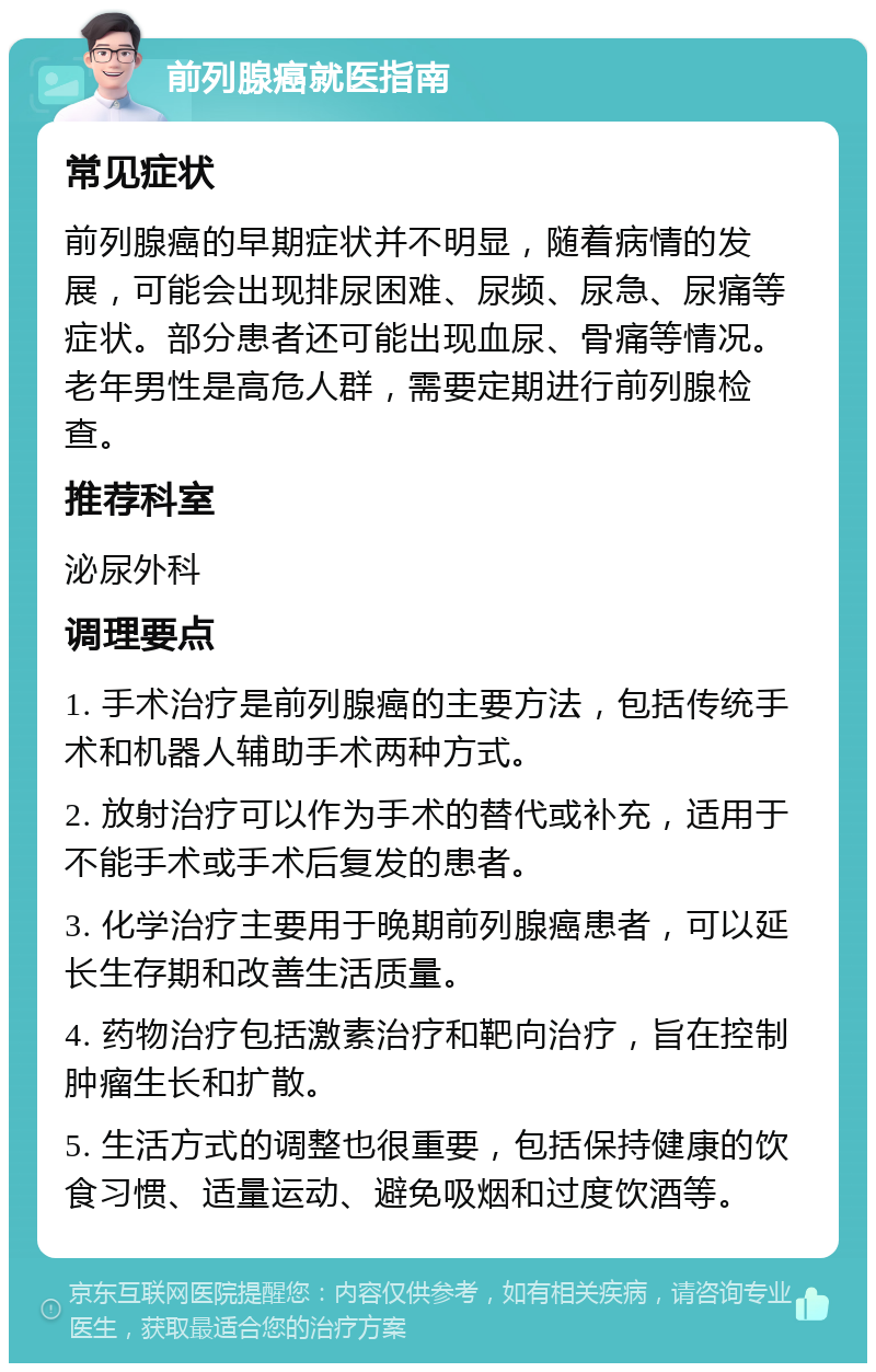 前列腺癌就医指南 常见症状 前列腺癌的早期症状并不明显，随着病情的发展，可能会出现排尿困难、尿频、尿急、尿痛等症状。部分患者还可能出现血尿、骨痛等情况。老年男性是高危人群，需要定期进行前列腺检查。 推荐科室 泌尿外科 调理要点 1. 手术治疗是前列腺癌的主要方法，包括传统手术和机器人辅助手术两种方式。 2. 放射治疗可以作为手术的替代或补充，适用于不能手术或手术后复发的患者。 3. 化学治疗主要用于晚期前列腺癌患者，可以延长生存期和改善生活质量。 4. 药物治疗包括激素治疗和靶向治疗，旨在控制肿瘤生长和扩散。 5. 生活方式的调整也很重要，包括保持健康的饮食习惯、适量运动、避免吸烟和过度饮酒等。