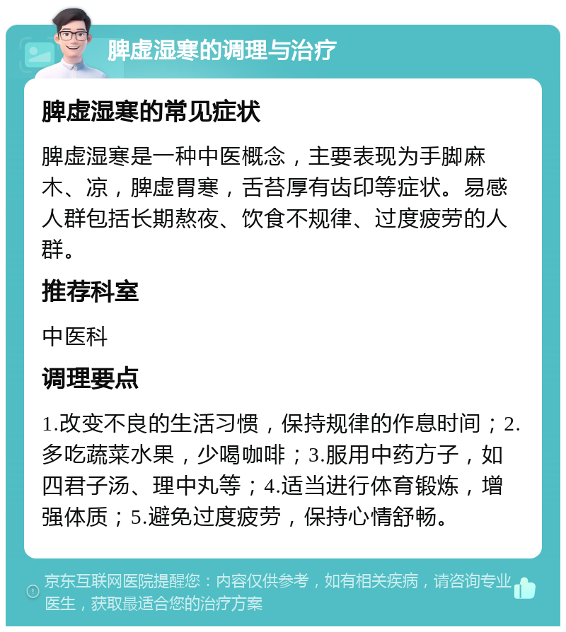 脾虚湿寒的调理与治疗 脾虚湿寒的常见症状 脾虚湿寒是一种中医概念，主要表现为手脚麻木、凉，脾虚胃寒，舌苔厚有齿印等症状。易感人群包括长期熬夜、饮食不规律、过度疲劳的人群。 推荐科室 中医科 调理要点 1.改变不良的生活习惯，保持规律的作息时间；2.多吃蔬菜水果，少喝咖啡；3.服用中药方子，如四君子汤、理中丸等；4.适当进行体育锻炼，增强体质；5.避免过度疲劳，保持心情舒畅。