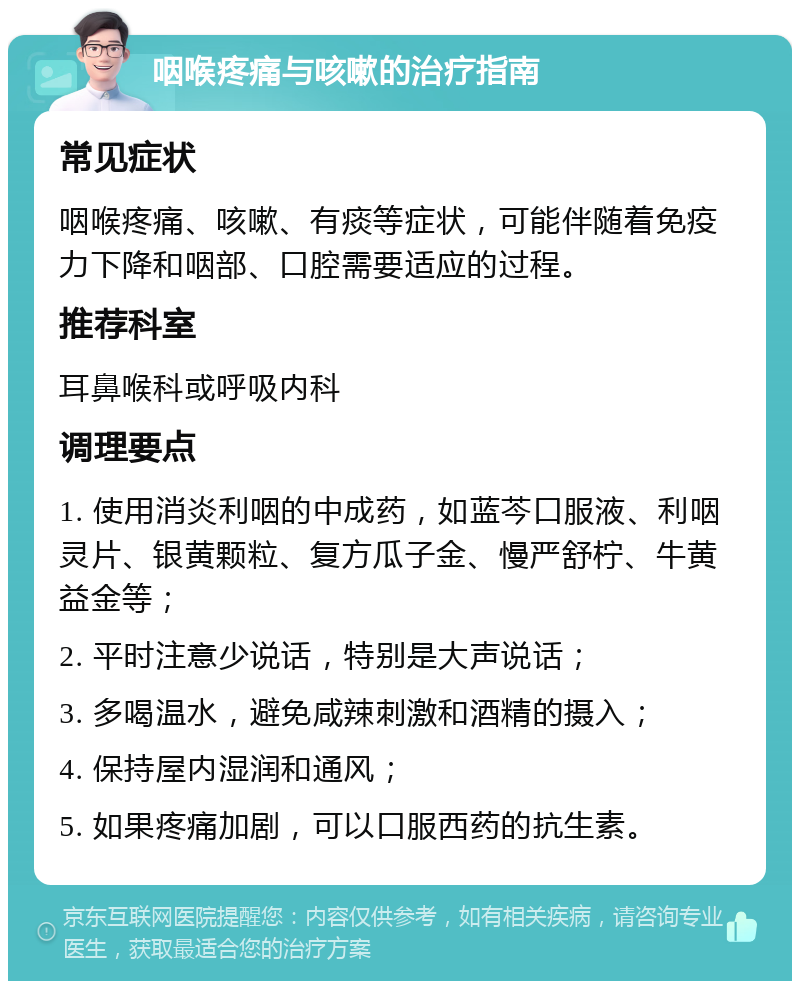 咽喉疼痛与咳嗽的治疗指南 常见症状 咽喉疼痛、咳嗽、有痰等症状，可能伴随着免疫力下降和咽部、口腔需要适应的过程。 推荐科室 耳鼻喉科或呼吸内科 调理要点 1. 使用消炎利咽的中成药，如蓝芩口服液、利咽灵片、银黄颗粒、复方瓜子金、慢严舒柠、牛黄益金等； 2. 平时注意少说话，特别是大声说话； 3. 多喝温水，避免咸辣刺激和酒精的摄入； 4. 保持屋内湿润和通风； 5. 如果疼痛加剧，可以口服西药的抗生素。