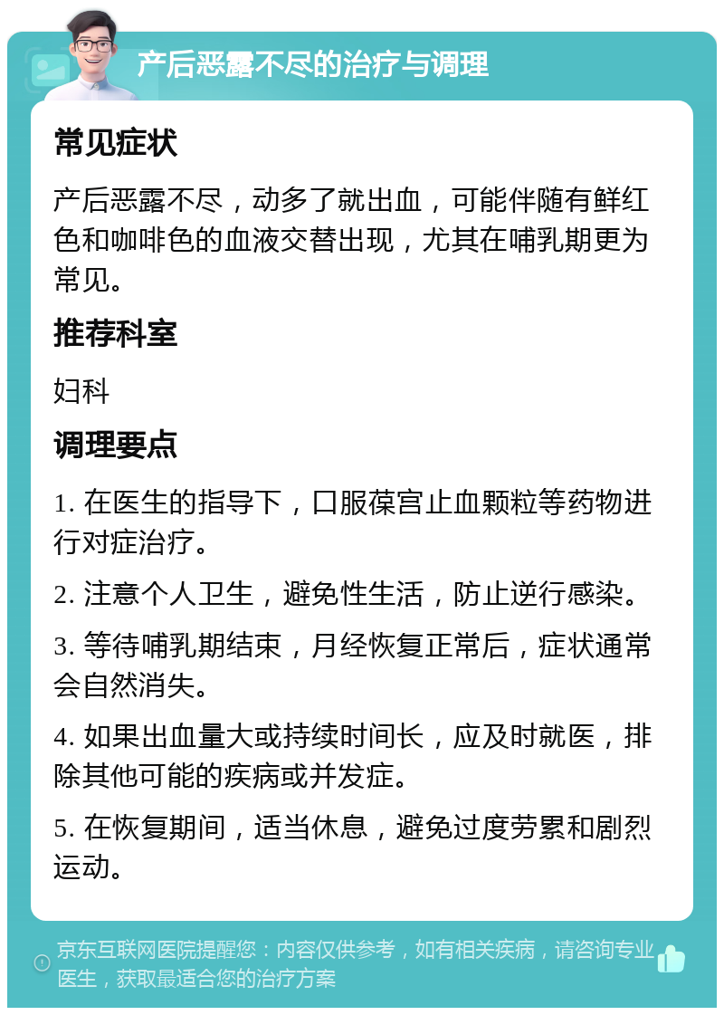 产后恶露不尽的治疗与调理 常见症状 产后恶露不尽，动多了就出血，可能伴随有鲜红色和咖啡色的血液交替出现，尤其在哺乳期更为常见。 推荐科室 妇科 调理要点 1. 在医生的指导下，口服葆宫止血颗粒等药物进行对症治疗。 2. 注意个人卫生，避免性生活，防止逆行感染。 3. 等待哺乳期结束，月经恢复正常后，症状通常会自然消失。 4. 如果出血量大或持续时间长，应及时就医，排除其他可能的疾病或并发症。 5. 在恢复期间，适当休息，避免过度劳累和剧烈运动。