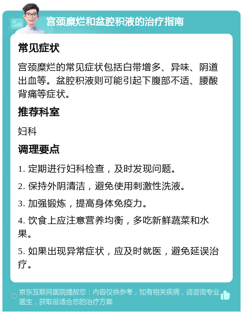 宫颈糜烂和盆腔积液的治疗指南 常见症状 宫颈糜烂的常见症状包括白带增多、异味、阴道出血等。盆腔积液则可能引起下腹部不适、腰酸背痛等症状。 推荐科室 妇科 调理要点 1. 定期进行妇科检查，及时发现问题。 2. 保持外阴清洁，避免使用刺激性洗液。 3. 加强锻炼，提高身体免疫力。 4. 饮食上应注意营养均衡，多吃新鲜蔬菜和水果。 5. 如果出现异常症状，应及时就医，避免延误治疗。