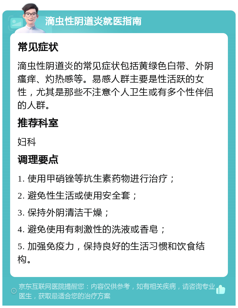 滴虫性阴道炎就医指南 常见症状 滴虫性阴道炎的常见症状包括黄绿色白带、外阴瘙痒、灼热感等。易感人群主要是性活跃的女性，尤其是那些不注意个人卫生或有多个性伴侣的人群。 推荐科室 妇科 调理要点 1. 使用甲硝锉等抗生素药物进行治疗； 2. 避免性生活或使用安全套； 3. 保持外阴清洁干燥； 4. 避免使用有刺激性的洗液或香皂； 5. 加强免疫力，保持良好的生活习惯和饮食结构。