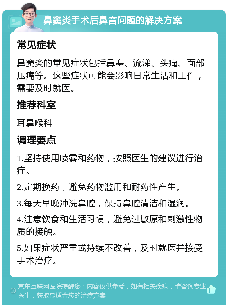 鼻窦炎手术后鼻音问题的解决方案 常见症状 鼻窦炎的常见症状包括鼻塞、流涕、头痛、面部压痛等。这些症状可能会影响日常生活和工作，需要及时就医。 推荐科室 耳鼻喉科 调理要点 1.坚持使用喷雾和药物，按照医生的建议进行治疗。 2.定期换药，避免药物滥用和耐药性产生。 3.每天早晚冲洗鼻腔，保持鼻腔清洁和湿润。 4.注意饮食和生活习惯，避免过敏原和刺激性物质的接触。 5.如果症状严重或持续不改善，及时就医并接受手术治疗。