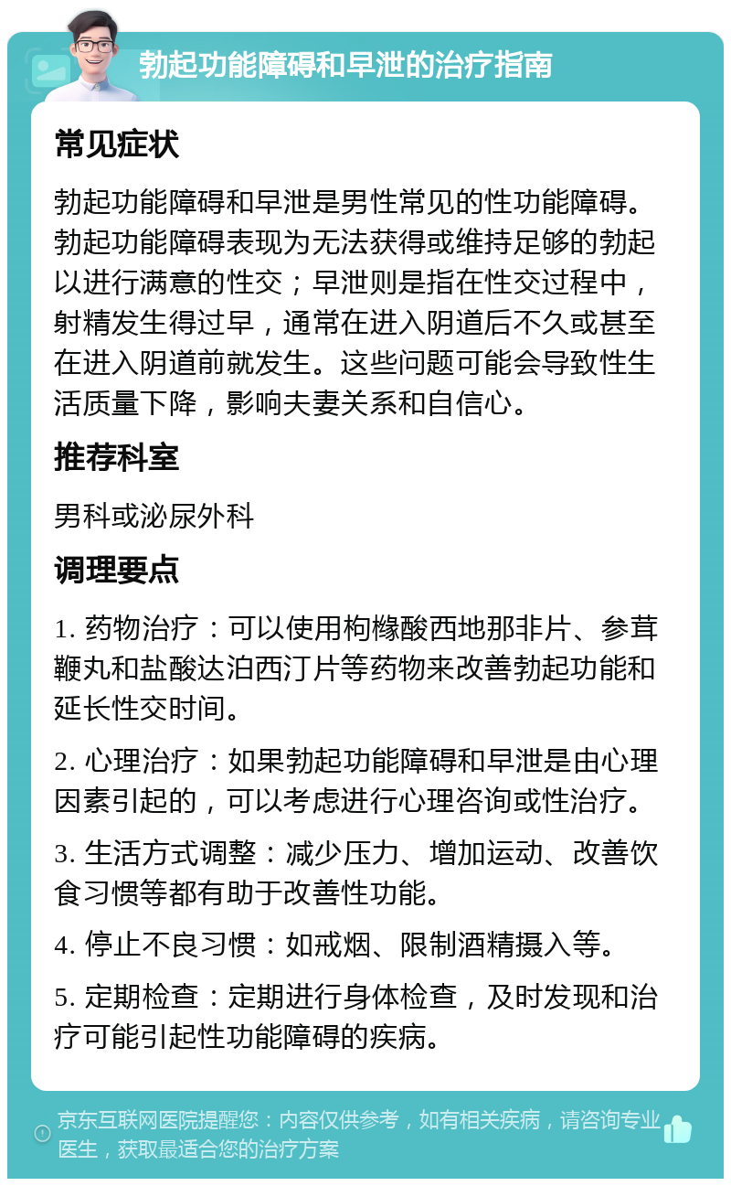 勃起功能障碍和早泄的治疗指南 常见症状 勃起功能障碍和早泄是男性常见的性功能障碍。勃起功能障碍表现为无法获得或维持足够的勃起以进行满意的性交；早泄则是指在性交过程中，射精发生得过早，通常在进入阴道后不久或甚至在进入阴道前就发生。这些问题可能会导致性生活质量下降，影响夫妻关系和自信心。 推荐科室 男科或泌尿外科 调理要点 1. 药物治疗：可以使用枸橼酸西地那非片、参茸鞭丸和盐酸达泊西汀片等药物来改善勃起功能和延长性交时间。 2. 心理治疗：如果勃起功能障碍和早泄是由心理因素引起的，可以考虑进行心理咨询或性治疗。 3. 生活方式调整：减少压力、增加运动、改善饮食习惯等都有助于改善性功能。 4. 停止不良习惯：如戒烟、限制酒精摄入等。 5. 定期检查：定期进行身体检查，及时发现和治疗可能引起性功能障碍的疾病。