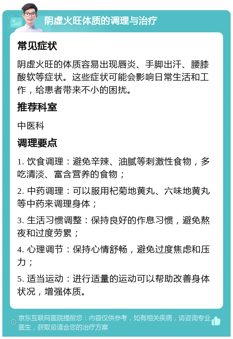 阴虚火旺体质的调理与治疗 常见症状 阴虚火旺的体质容易出现唇炎、手脚出汗、腰膝酸软等症状。这些症状可能会影响日常生活和工作，给患者带来不小的困扰。 推荐科室 中医科 调理要点 1. 饮食调理：避免辛辣、油腻等刺激性食物，多吃清淡、富含营养的食物； 2. 中药调理：可以服用杞菊地黄丸、六味地黄丸等中药来调理身体； 3. 生活习惯调整：保持良好的作息习惯，避免熬夜和过度劳累； 4. 心理调节：保持心情舒畅，避免过度焦虑和压力； 5. 适当运动：进行适量的运动可以帮助改善身体状况，增强体质。